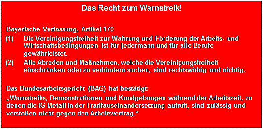 Textfeld: Das Recht zum Warnstreik!

Bayerische Verfassung, Artikel 170
(1)	Die Vereinigungsfreiheit zur Wahrung und Frderung der Arbeits- und Wirtschaftsbedingungen ist fr jedermann und fr alle Berufe gewhrleistet.
(2)	Alle Abreden und Manahmen, welche die Vereinigungsfreiheit einschrnken oder zu verhindern suchen, sind rechtswidrig und nichtig.

Das Bundesarbeitsgericht (BAG) hat besttigt:
Warnstreiks, Demonstrationen und Kundgebungen whrend der Arbeitszeit, zu denen die IG Metall in der Trarifauseinandersetzung aufruft, sind zulssig und verstoen nicht gegen den Arbeitsvertrag.
