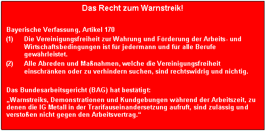 Textfeld: Das Recht zum Warnstreik!

Bayerische Verfassung, Artikel 170
(1)	Die Vereinigungsfreiheit zur Wahrung und F�rderung der Arbeits- und Wirtschaftsbedingungen ist f�r jedermann und f�r alle Berufe gew�hrleistet.
(2)	Alle Abreden und Ma�nahmen, welche die Vereinigungsfreiheit einschr�nken oder zu verhindern suchen, sind rechtswidrig und nichtig.

Das Bundesarbeitsgericht (BAG) hat best�tigt:
�Warnstreiks, Demonstrationen und Kundgebungen w�hrend der Arbeitszeit, zu denen die IG Metall in der Trarifauseinandersetzung aufruft, sind zul�ssig und versto�en nicht gegen den Arbeitsvertrag.�
